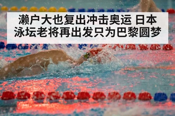 濑户大也复出冲击奥运 日本泳坛老将再出发只为巴黎圆梦