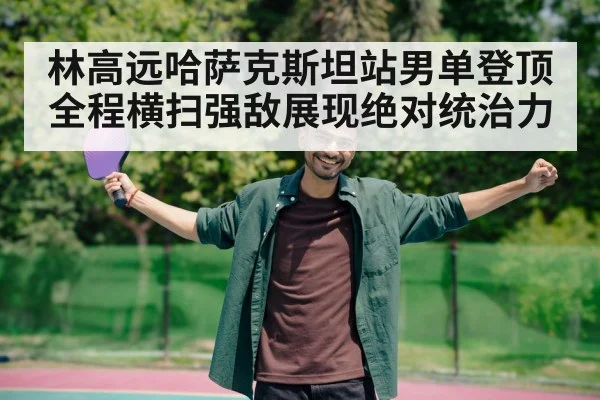 林高远哈萨克斯坦站男单登顶全程横扫强敌展现绝对统治力