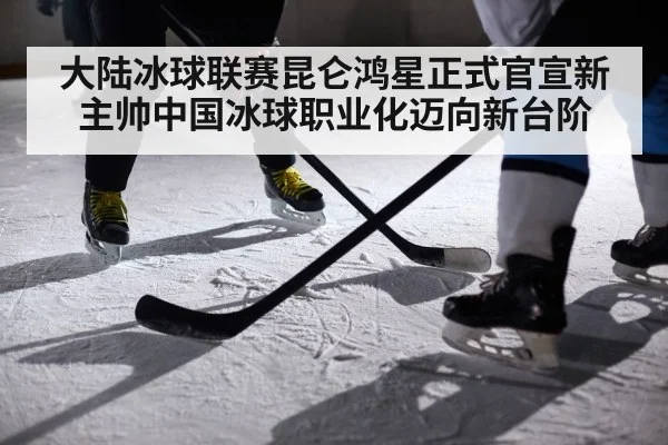 大陆冰球联赛昆仑鸿星正式官宣新主帅中国冰球职业化迈向新台阶